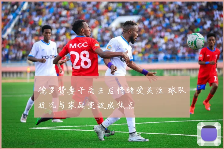 德罗赞妻子离去后情绪受关注 球队近况与家庭变故成焦点