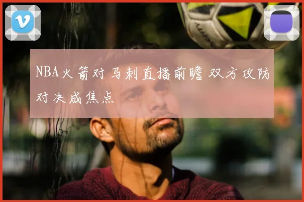 NBA火箭对马刺直播前瞻 双方攻防对决成焦点