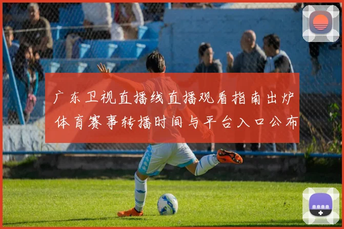 广东卫视直播线直播观看指南出炉 体育赛事转播时间与平台入口公布