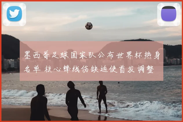 墨西哥足球国家队公布世界杯热身名单 核心锋线伤缺迫使首发调整