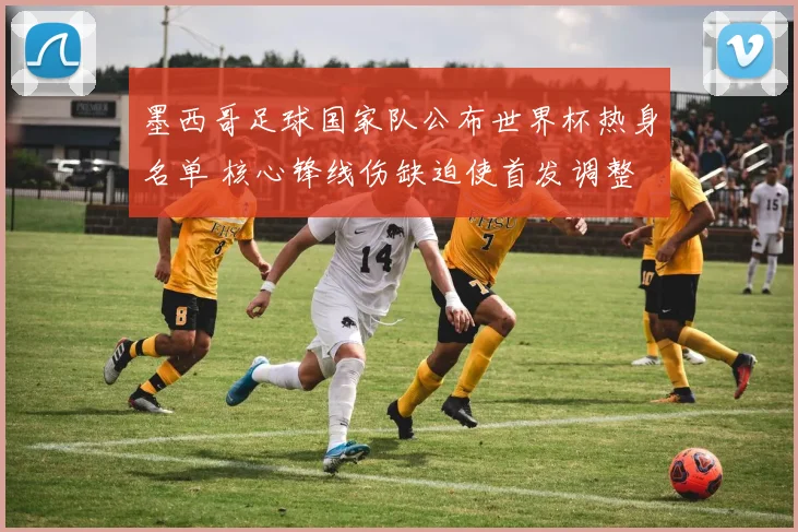 墨西哥足球国家队公布世界杯热身名单 核心锋线伤缺迫使首发调整