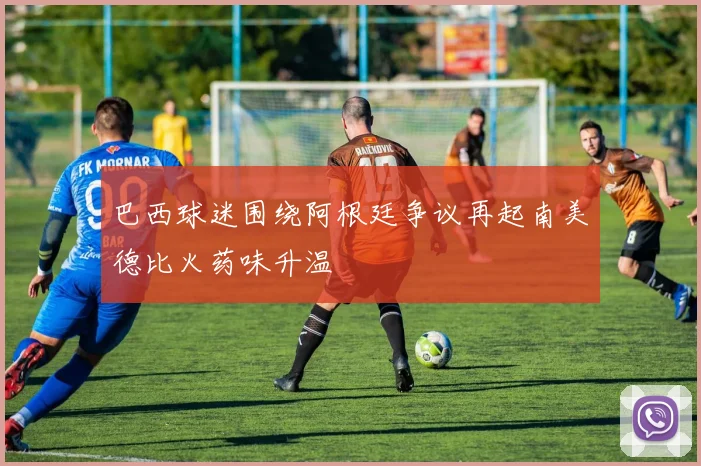 巴西球迷围绕阿根廷争议再起南美德比火药味升温
