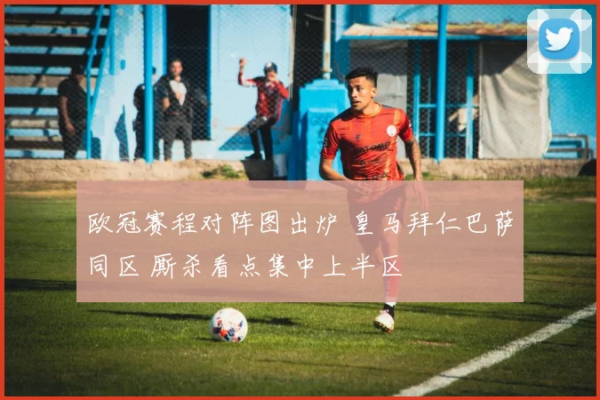 欧冠赛程对阵图出炉 皇马拜仁巴萨同区 厮杀看点集中上半区