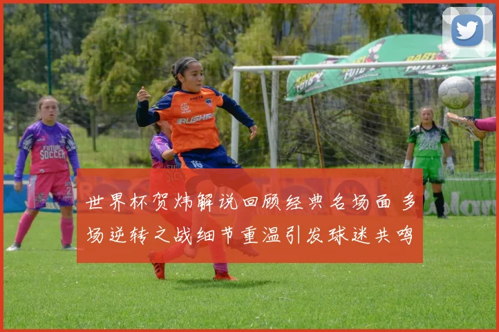 世界杯贺炜解说回顾经典名场面 多场逆转之战细节重温引发球迷共鸣