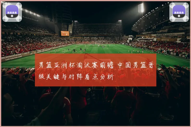 男篮亚洲杯淘汰赛前瞻 中国男篮晋级关键与对阵看点分析