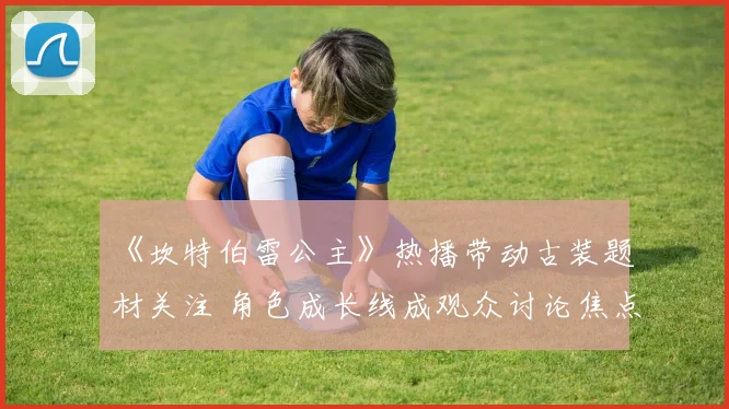 《坎特伯雷公主》热播带动古装题材关注 角色成长线成观众讨论焦点