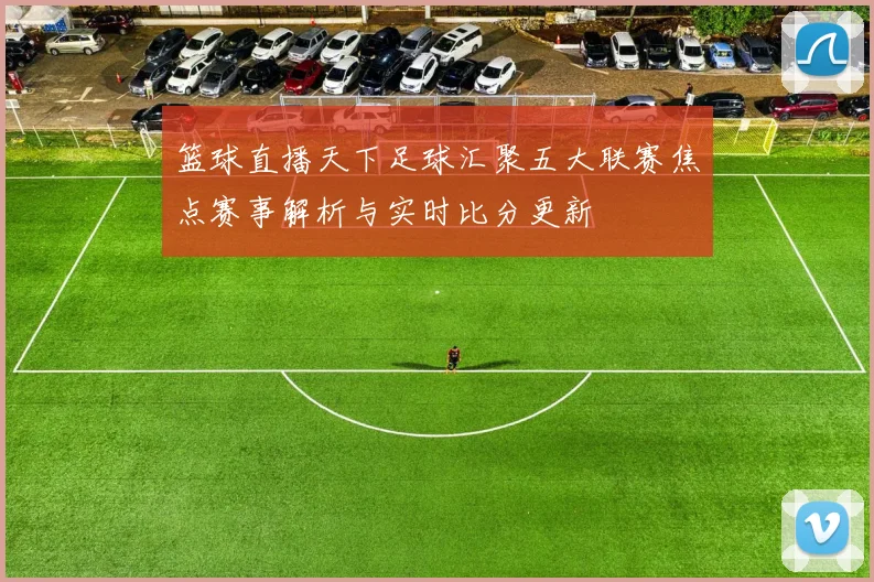 篮球直播天下足球汇聚五大联赛焦点赛事解析与实时比分更新