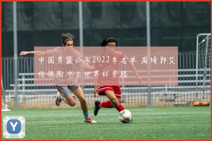 中国男篮公布2022年名单 周琦郭艾伦领衔冲击世界杯资格