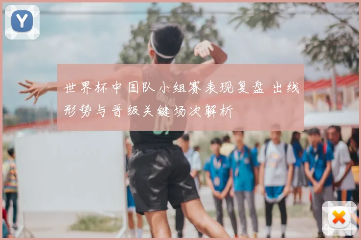 世界杯中国队小组赛表现复盘 出线形势与晋级关键场次解析