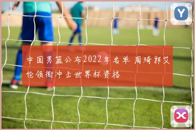 中国男篮公布2022年名单 周琦郭艾伦领衔冲击世界杯资格