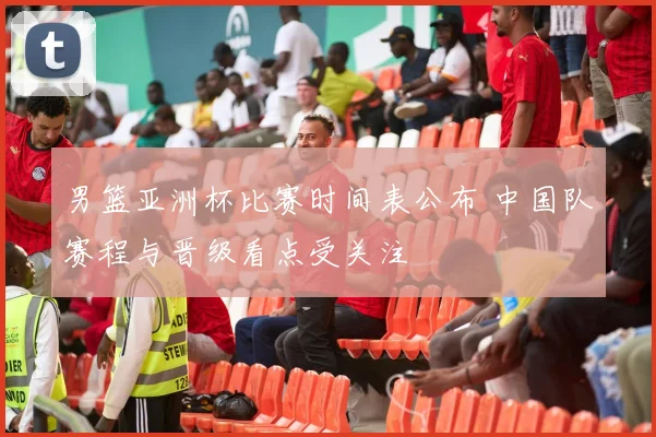 男篮亚洲杯比赛时间表公布 中国队赛程与晋级看点受关注