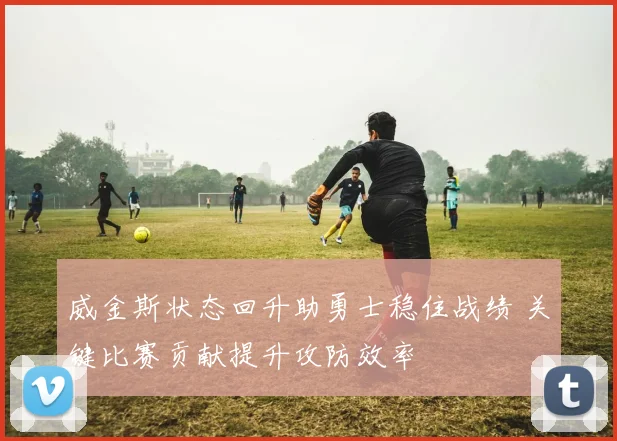 威金斯状态回升助勇士稳住战绩 关键比赛贡献提升攻防效率