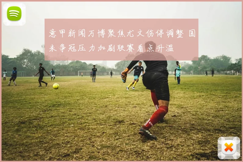 意甲新闻万博聚焦尤文伤停调整 国米争冠压力加剧联赛看点升温