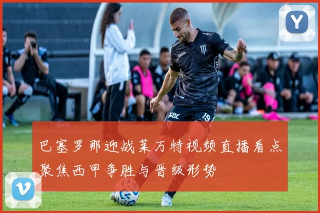 巴塞罗那迎战莱万特视频直播看点聚焦西甲争胜与晋级形势