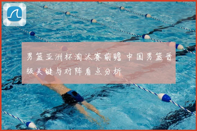 男篮亚洲杯淘汰赛前瞻 中国男篮晋级关键与对阵看点分析