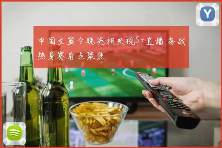 中国女篮今晚亮相央视5+直播 备战热身赛看点聚焦