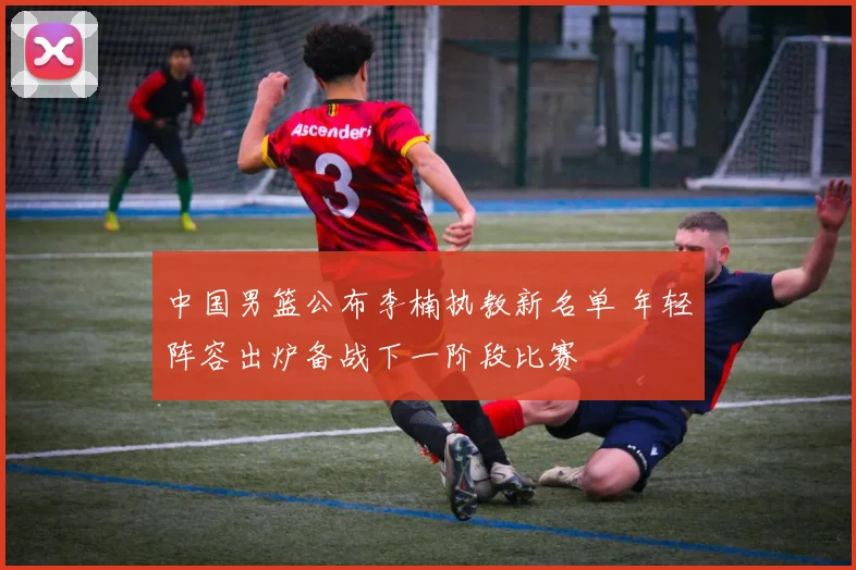 中国男篮公布李楠执教新名单 年轻阵容出炉备战下一阶段比赛