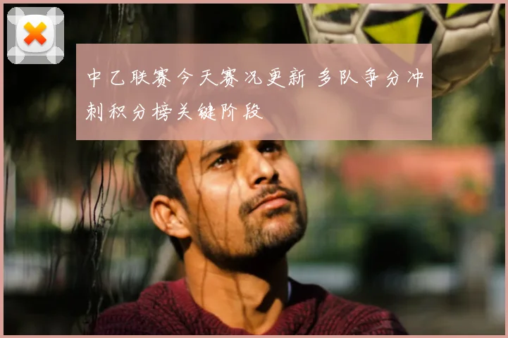 中乙联赛今天赛况更新 多队争分冲刺积分榜关键阶段