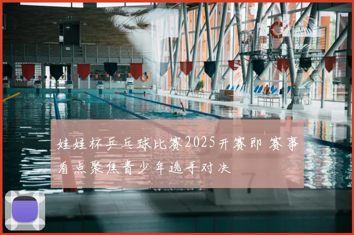 娃娃杯乒乓球比赛2025开赛即 赛事看点聚焦青少年选手对决