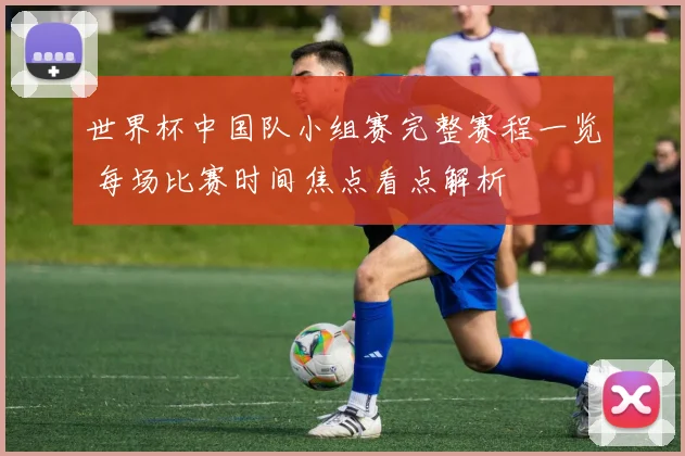 世界杯中国队小组赛完整赛程一览 每场比赛时间焦点看点解析