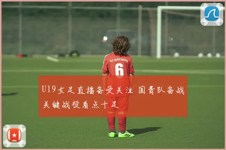 U19女足直播备受关注 国青队备战关键战役看点十足