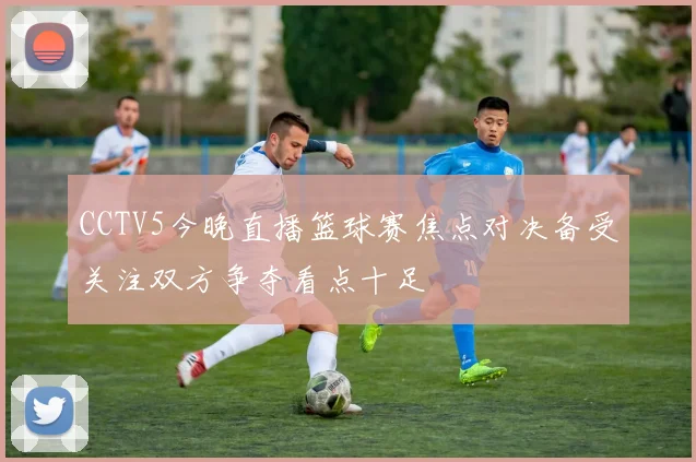 CCTV5今晚直播篮球赛焦点对决备受关注双方争夺看点十足