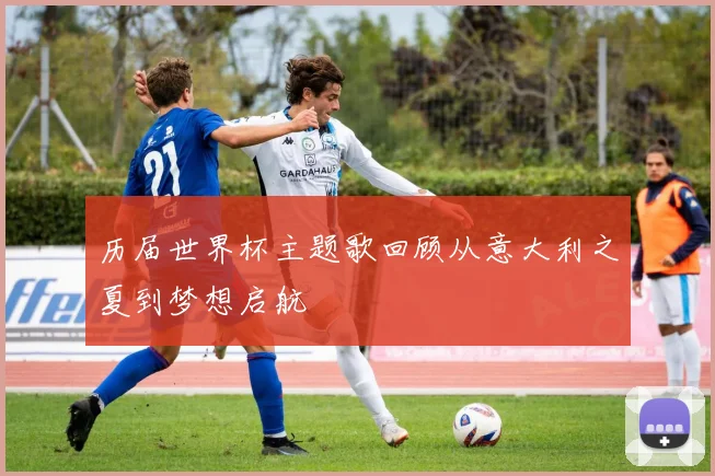 历届世界杯主题歌回顾从意大利之夏到梦想启航