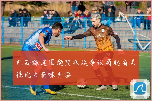 巴西球迷围绕阿根廷争议再起南美德比火药味升温