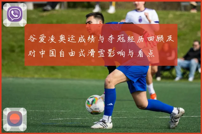 谷爱凌奥运成绩与夺冠经历回顾及对中国自由式滑雪影响与看点