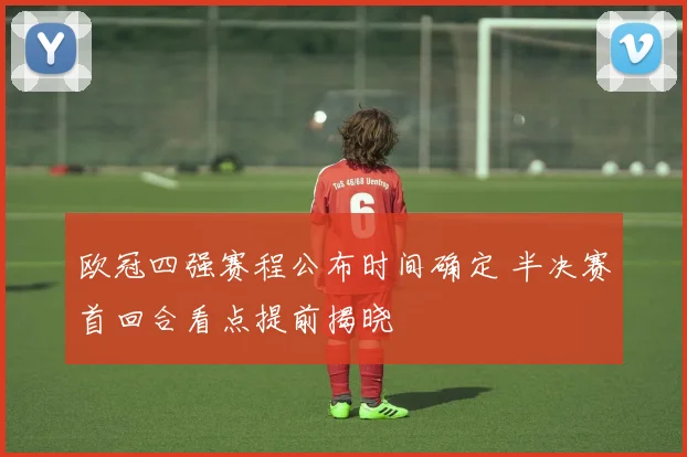 欧冠四强赛程公布时间确定 半决赛首回合看点提前揭晓