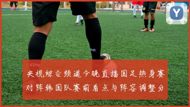 央视综合频道今晚直播国足热身赛对阵韩国队赛前看点与阵容调整分析