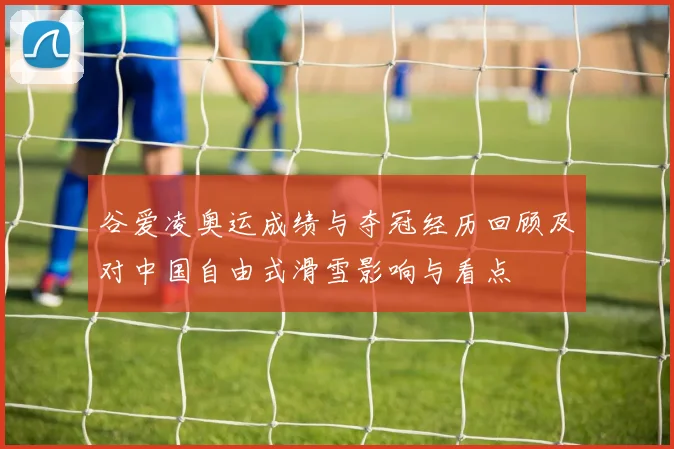谷爱凌奥运成绩与夺冠经历回顾及对中国自由式滑雪影响与看点
