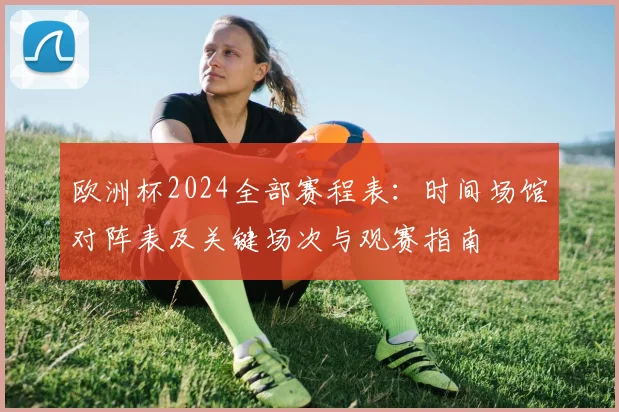 欧洲杯2024全部赛程表:时间场馆对阵表及关键场次与观赛指南