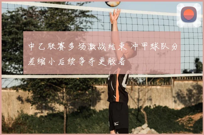 中乙联赛多场激战结束 冲甲球队分差缩小后续争夺更胶着