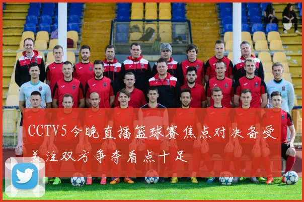 CCTV5今晚直播篮球赛焦点对决备受关注双方争夺看点十足