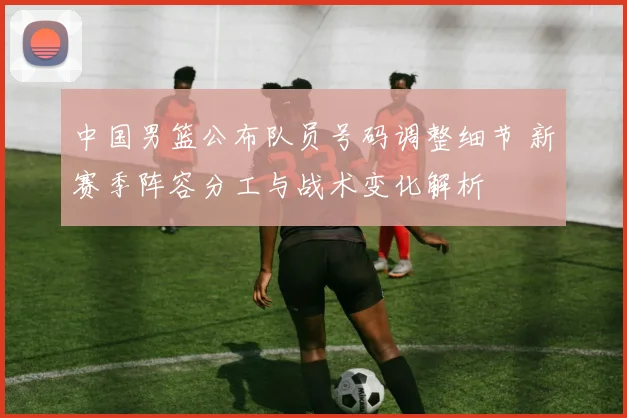 中国男篮公布队员号码调整细节 新赛季阵容分工与战术变化解析