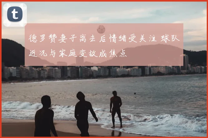 德罗赞妻子离去后情绪受关注 球队近况与家庭变故成焦点