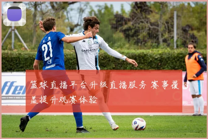 篮球直播平台升级直播服务 赛事覆盖提升观赛体验