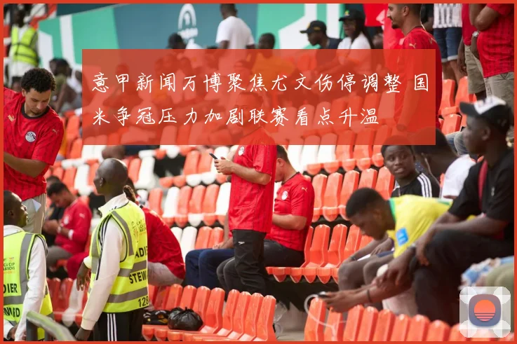 意甲新闻万博聚焦尤文伤停调整 国米争冠压力加剧联赛看点升温