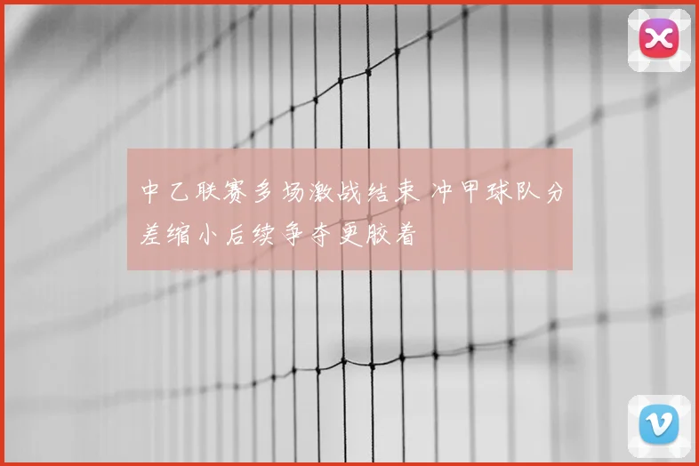 中乙联赛多场激战结束 冲甲球队分差缩小后续争夺更胶着
