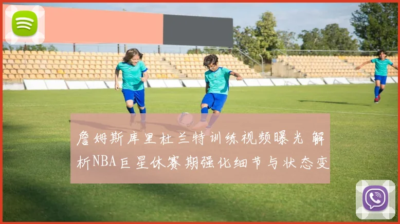 詹姆斯库里杜兰特训练视频曝光 解析NBA巨星休赛期强化细节与状态变化