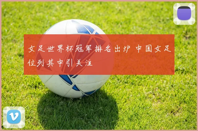 女足世界杯冠军排名出炉 中国女足位列其中引关注