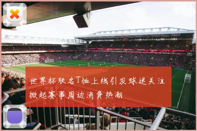 世界杯联名T恤上线引发球迷关注 掀起赛事周边消费热潮