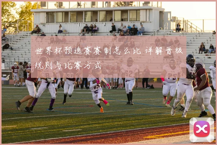 世界杯预选赛赛制怎么比 详解晋级规则与比赛方式