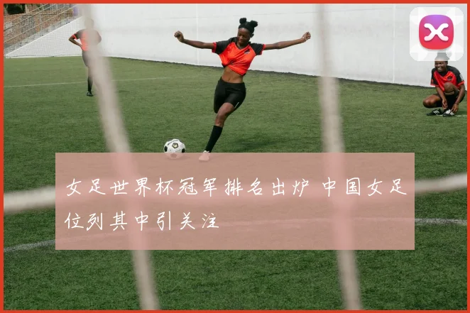女足世界杯冠军排名出炉 中国女足位列其中引关注