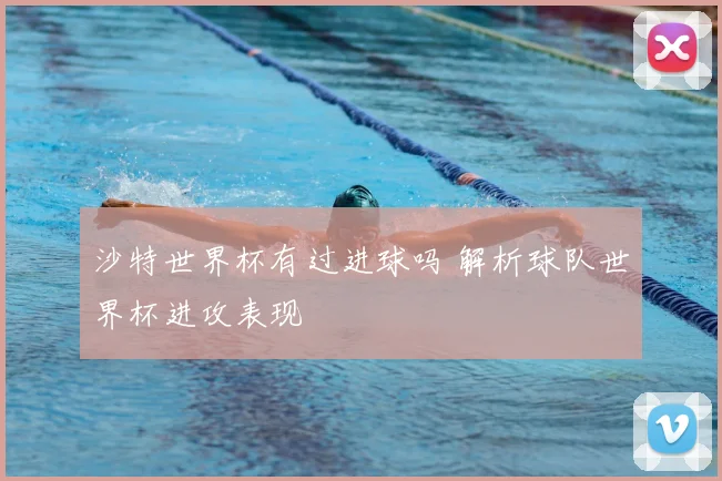 沙特世界杯有过进球吗 解析球队世界杯进攻表现