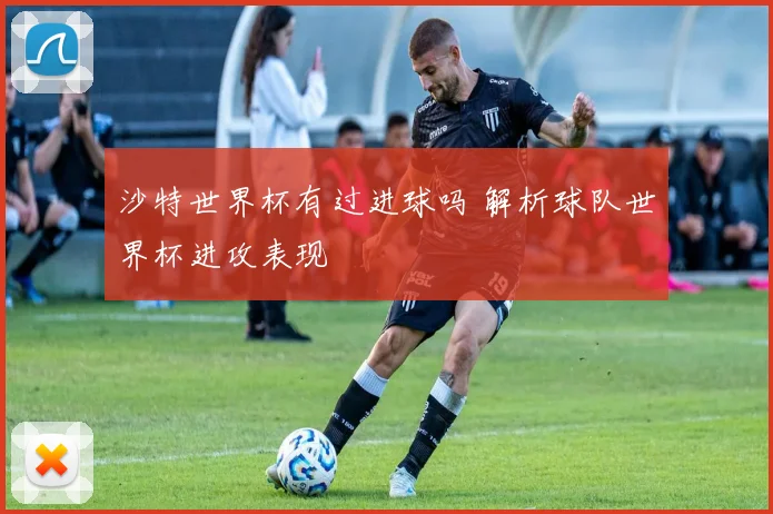 沙特世界杯有过进球吗 解析球队世界杯进攻表现