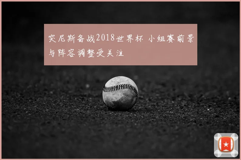 突尼斯备战2018世界杯 小组赛前景与阵容调整受关注
