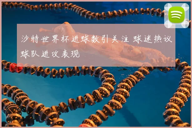 沙特世界杯进球数引关注 球迷热议球队进攻表现