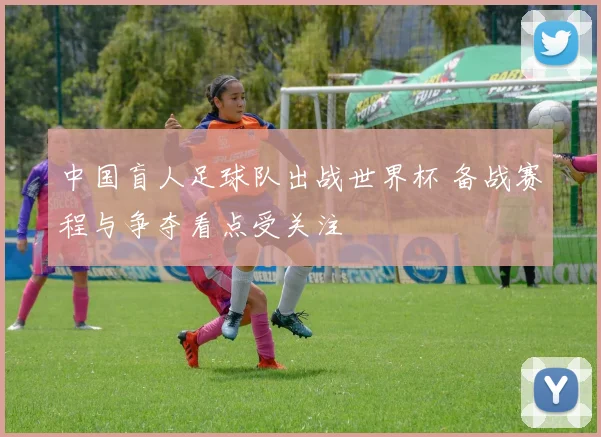 中国盲人足球队出战世界杯 备战赛程与争夺看点受关注